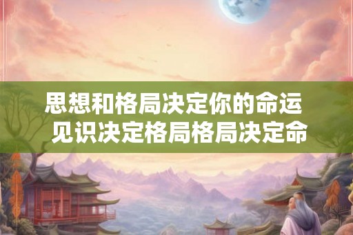 思想和格局决定你的命运 见识决定格局格局决定命运 思想和格局决定你的命运 见识决定格局格局决定命运