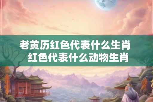 老黄历红色代表什么生肖  红色代表什么动物生肖