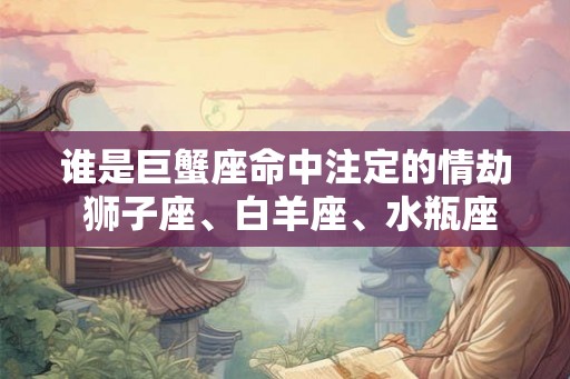 谁是巨蟹座命中注定的情劫 狮子座、白羊座、水瓶座