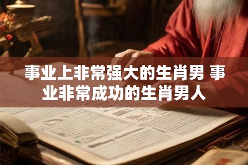 事业上非常强大的生肖男 事业非常成功的生肖男人