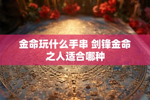 金命玩什么手串 剑锋金命之人适合哪种