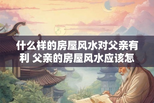 什么样的房屋风水对父亲有利 父亲的房屋风水应该怎样布置