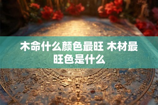 木命什么颜色最旺 木材最旺色是什么