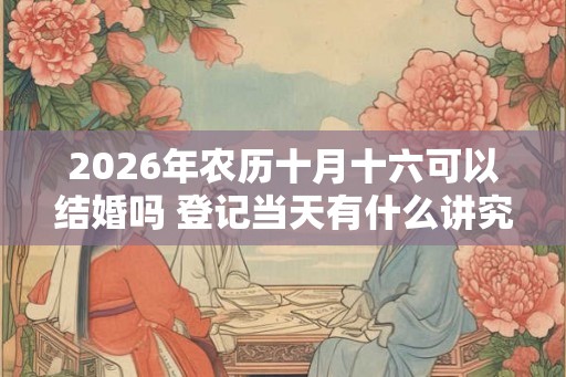 2026年农历十月十六可以结婚吗 登记当天有什么讲究