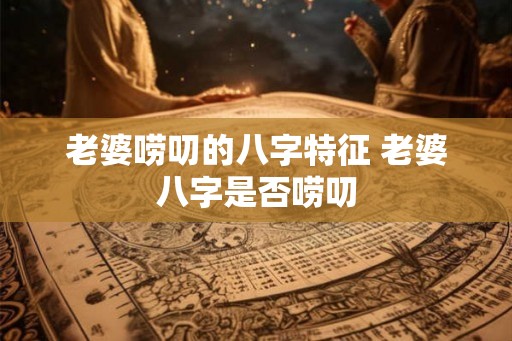 老婆唠叨的八字特征 老婆八字是否唠叨