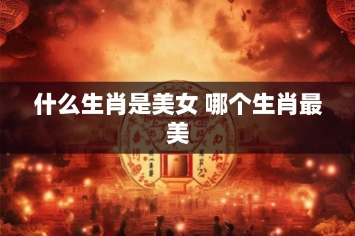 什么生肖是美女 哪个生肖最美
