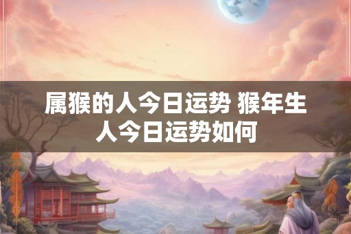 属猴的人今日运势 猴年生人今日运势如何