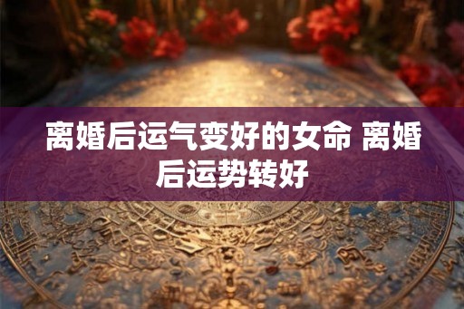 离婚后运气变好的女命 离婚后运势转好 离婚后运气变好的女命 离婚后运势转好