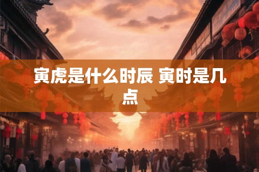 寅虎是什么时辰 寅时是几点 寅虎是什么时辰 寅时是几点