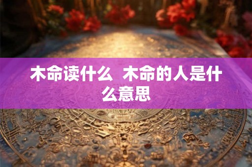 木命读什么  木命的人是什么意思