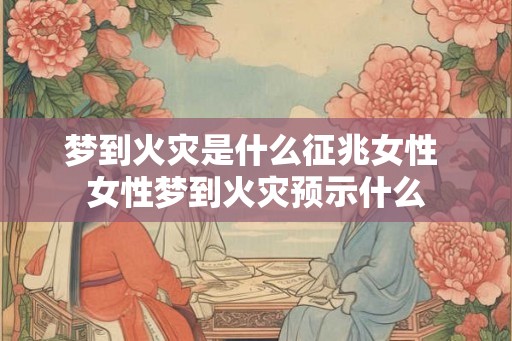 梦到火灾是什么征兆女性 女性梦到火灾预示什么