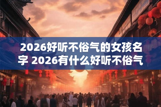 2026好听不俗气的女孩名字 2026有什么好听不俗气的女孩名字 2026好听不俗气的女孩名字 2026有什么好听不俗气的女孩名字