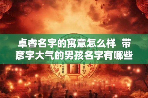 卓睿名字的寓意怎么样  带彦字大气的男孩名字有哪些