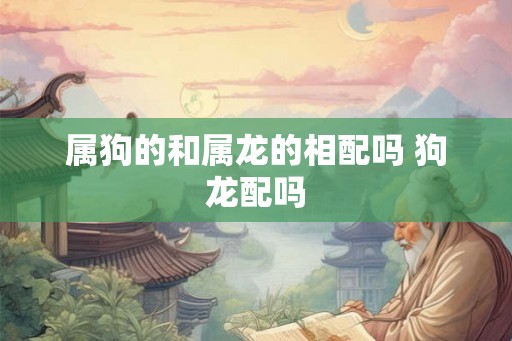 属狗的和属龙的相配吗 狗龙配吗