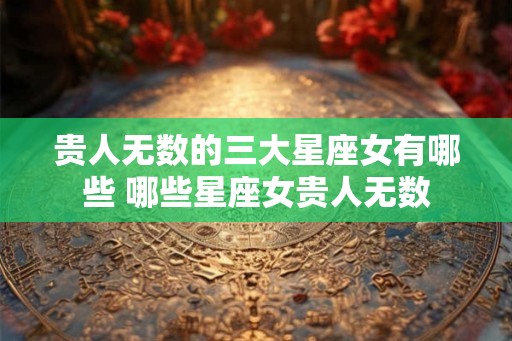 贵人无数的三大星座女有哪些 哪些星座女贵人无数
