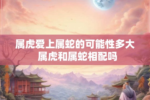 属虎爱上属蛇的可能性多大  属虎和属蛇相配吗