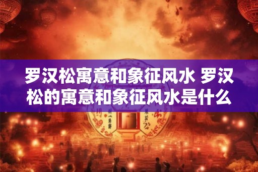 罗汉松寓意和象征风水 罗汉松的寓意和象征风水是什么
