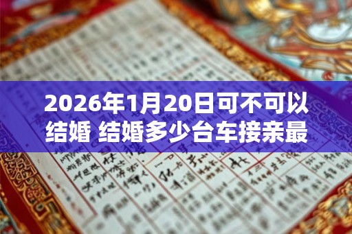 2026年1月20日可不可以结婚 结婚多少台车接亲最好