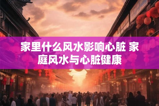 家里什么风水影响心脏 家庭风水与心脏健康