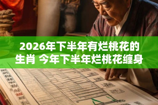 2026年下半年有烂桃花的生肖 今年下半年烂桃花缠身的属相 2026年下半年有烂桃花的生肖 今年下半年烂桃花缠身的属相