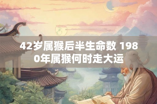 42岁属猴后半生命数 1980年属猴何时走大运 42岁属猴后半生命数 1980年属猴何时走大运