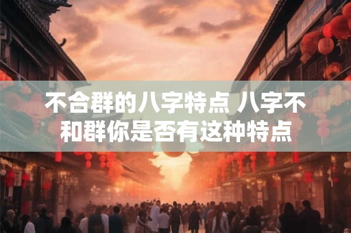 不合群的八字特点 八字不和群你是否有这种特点 不合群的八字特点 八字不和群你是否有这种特点