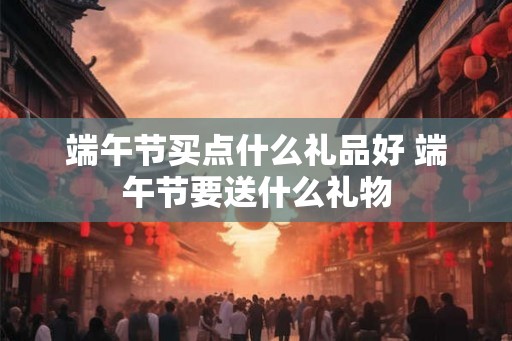 端午节买点什么礼品好 端午节要送什么礼物 端午节买点什么礼品好 端午节要送什么礼物