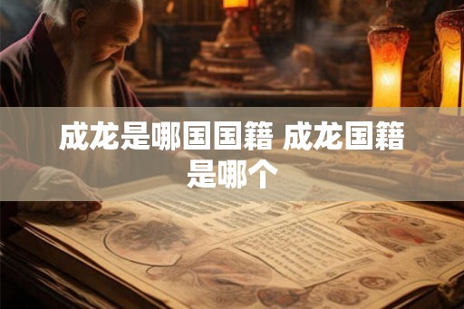 成龙是哪国国籍 成龙国籍是哪个 成龙是哪国国籍 成龙国籍是哪个