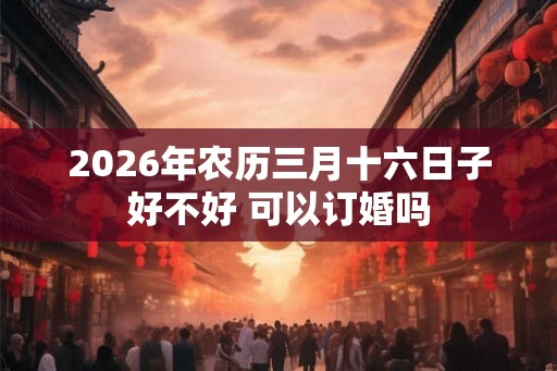 2026年农历三月十六日子好不好 可以订婚吗 2026年农历三月十六日子好不好 可以订婚吗