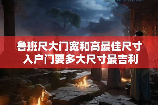 鲁班尺大门宽和高最佳尺寸 入户门要多大尺寸最吉利 鲁班尺大门宽和高最佳尺寸 入户门要多大尺寸最吉利