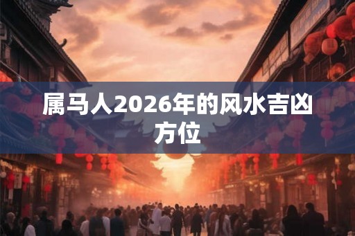 属马人2026年的风水吉凶方位 属马人2026年的风水吉凶方位