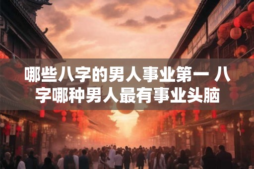 哪些八字的男人事业第一 八字哪种男人最有事业头脑 哪些八字的男人事业第一 八字哪种男人最有事业头脑
