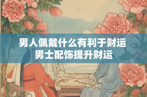 男人佩戴什么有利于财运 男士配饰提升财运