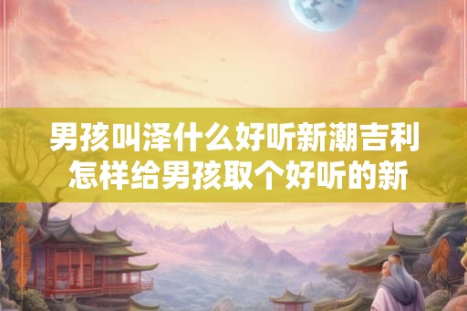 男孩叫泽什么好听新潮吉利 怎样给男孩取个好听的新潮吉利名字