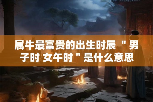 属牛最富贵的出生时辰 ＂男子时 女午时＂是什么意思