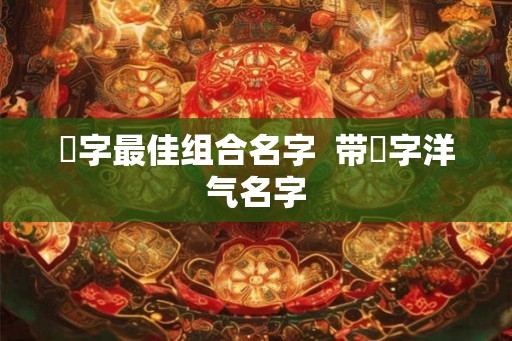 祎字最佳组合名字  带祎字洋气名字