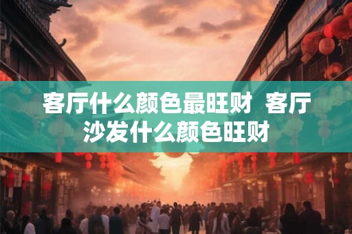 客厅什么颜色最旺财  客厅沙发什么颜色旺财