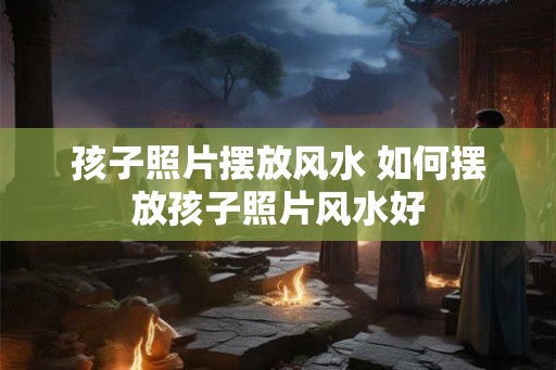 孩子照片摆放风水 如何摆放孩子照片风水好