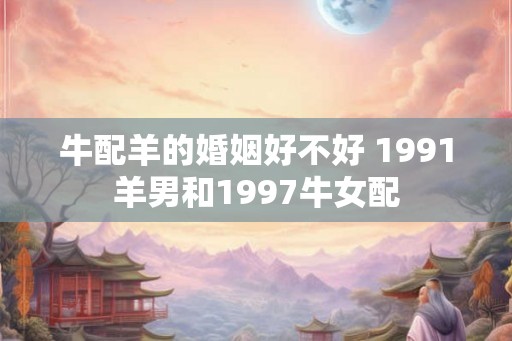 牛配羊的婚姻好不好 1991羊男和1997牛女配