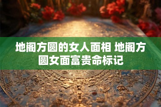 地阁方圆的女人面相 地阁方圆女面富贵命标记