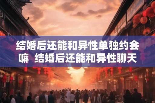 结婚后还能和异性单独约会嘛  结婚后还能和异性聊天吗