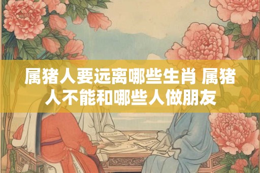 属猪人要远离哪些生肖 属猪人不能和哪些人做朋友