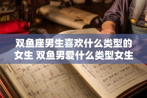 双鱼座男生喜欢什么类型的女生 双鱼男爱什么类型女生 双鱼座男生喜欢什么类型的女生 双鱼男爱什么类型女生