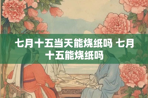 七月十五当天能烧纸吗 七月十五能烧纸吗