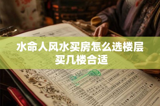 水命人风水买房怎么选楼层 买几楼合适 水命人风水买房怎么选楼层 买几楼合适