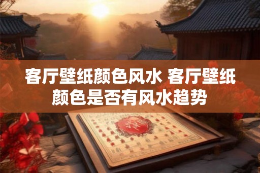 客厅壁纸颜色风水 客厅壁纸颜色是否有风水趋势 客厅壁纸颜色风水 客厅壁纸颜色是否有风水趋势