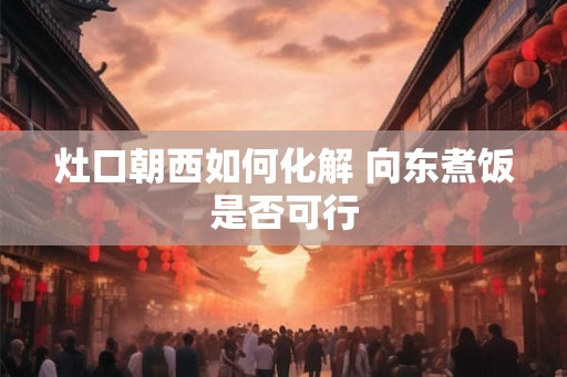 灶口朝西如何化解 向东煮饭是否可行
