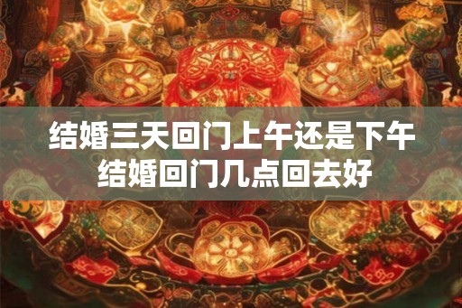 结婚三天回门上午还是下午 结婚回门几点回去好