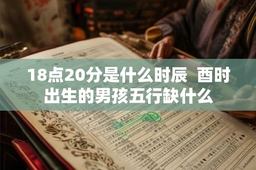 18点20分是什么时辰 酉时出生的男孩五行缺什么 18点20分是什么时辰 酉时出生的男孩五行缺什么
