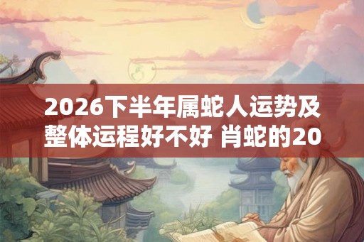 2026下半年属蛇人运势及整体运程好不好 肖蛇的2026下半年运气好吗